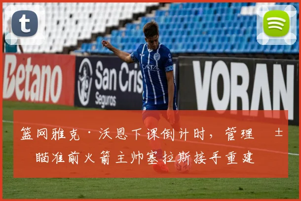 篮网雅克·沃恩下课倒计时,管理层瞄准前火箭主帅塞拉斯接手重建