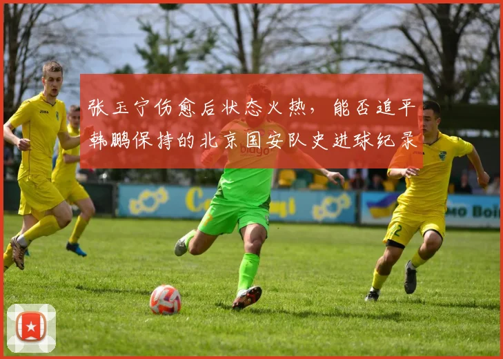 张玉宁伤愈后状态火热,能否追平韩鹏保持的北京国安队史进球纪录?