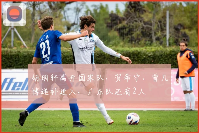 胡明轩离开国家队，贺希宁、曾凡博递补进入，广东队还有2人