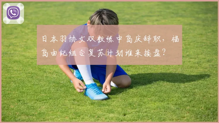 日本羽协女双教练中岛庆辞职，福岛由纪组合复苏计划谁来接盘？