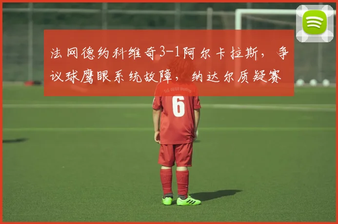 法网德约科维奇3-1阿尔卡拉斯，争议球鹰眼系统故障，纳达尔质疑赛程安排