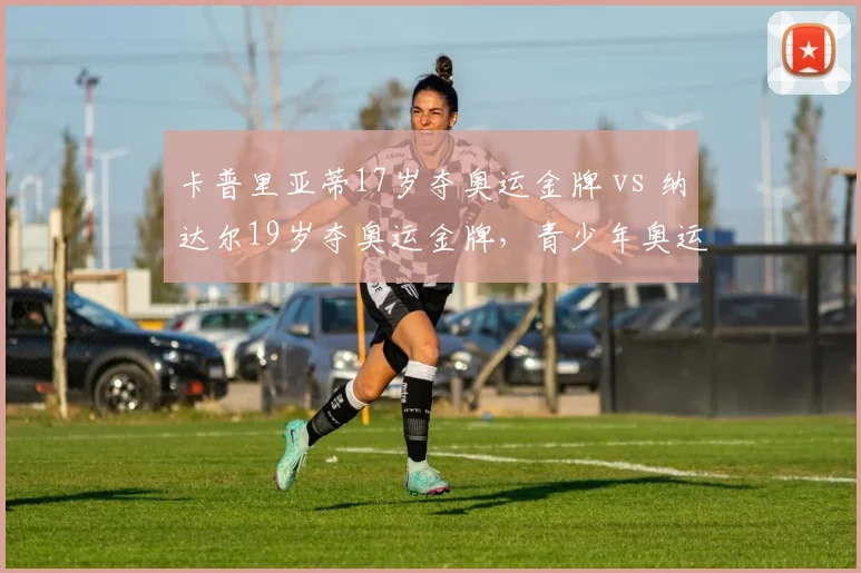 卡普里亚蒂17岁夺奥运金牌 vs 纳达尔19岁夺奥运金牌,青少年奥运冠军成才轨迹异同