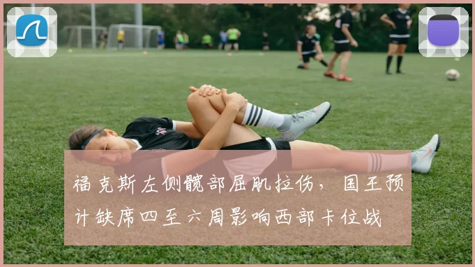 福克斯左侧髋部屈肌拉伤，国王预计缺席四至六周影响西部卡位战