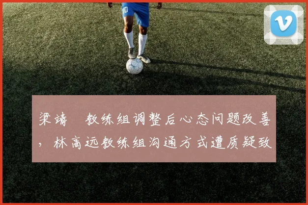 梁靖崑教练组调整后心态问题改善,林高远教练组沟通方式遭质疑致关键时刻失误率攀升