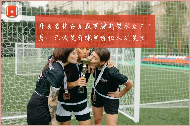 丹麦名将安东森跟腱断裂术后三个月,已恢复有球训练但未定复出