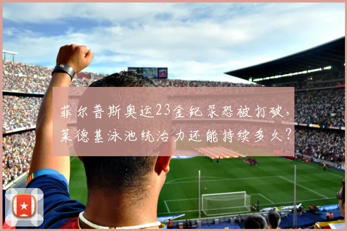 菲尔普斯奥运23金纪录恐被打破,莱德基泳池统治力还能持续多久?