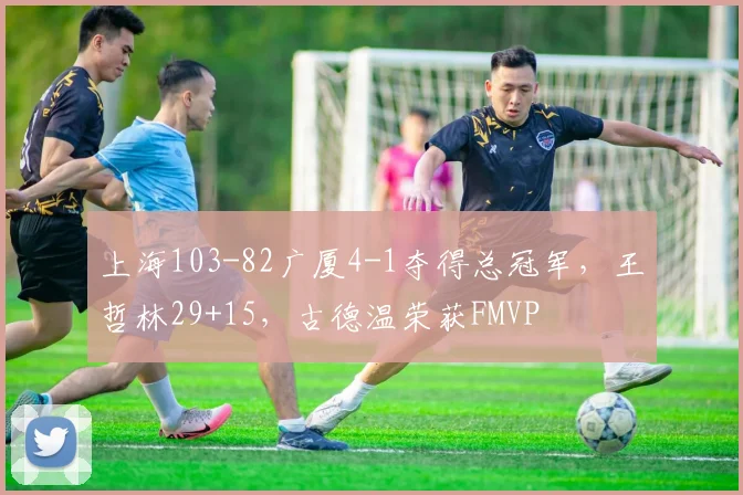 上海103-82广厦4-1夺得总冠军，王哲林29+15，古德温荣获FMVP
